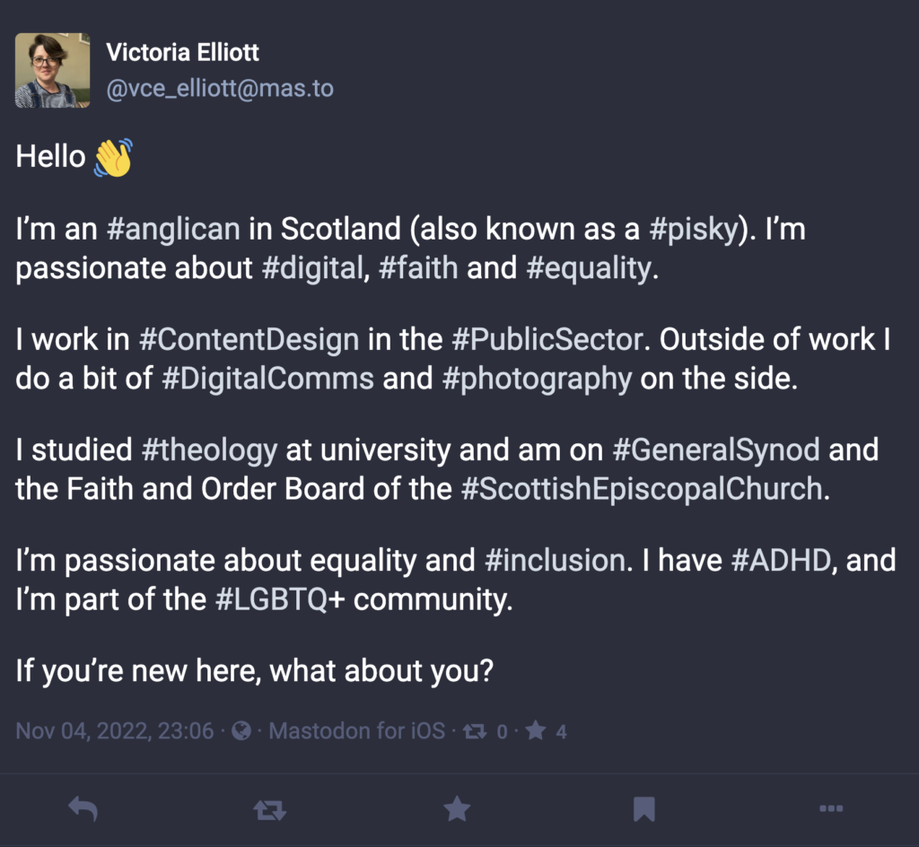 Mastadon introduction post:

"Hello 👋

I’m an #anglican in Scotland (also known as a #pisky). I’m passionate about #digital, #faith and #equality. 

I work in #ContentDesign in the #PublicSector. Outside of work I do a bit of #DigitalComms and #photography on the side.

I studied #theology at university and am on #GeneralSynod and the Faith and Order Board of the #ScottishEpiscopalChurch.

I’m passionate about equality and #inclusion. I have #ADHD, and I’m part of the #LGBTQ+ community.

If you’re new here, what about you?"